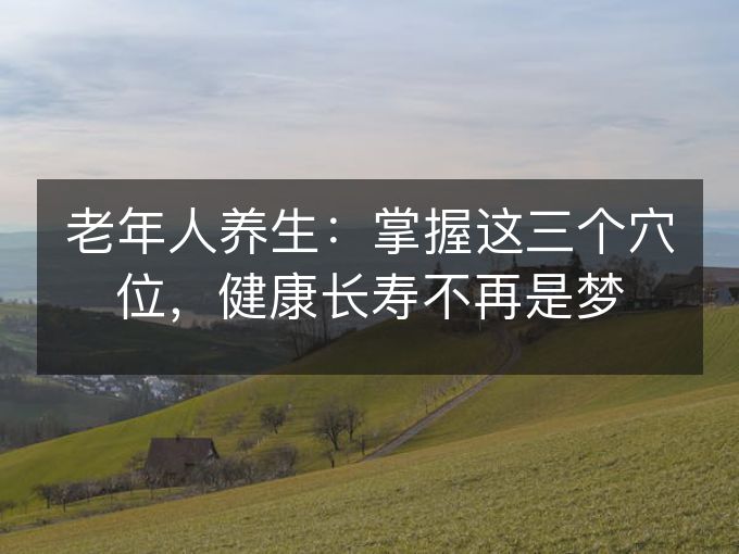 老年人养生：掌握这三个穴位，健康长寿不再是梦